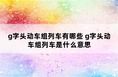 g字头动车组列车有哪些 g字头动车组列车是什么意思